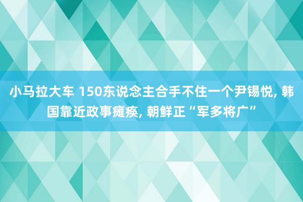 小马拉大车 150东说念主合手不住一个尹锡悦， 韩国靠近政事瘫痪， 朝鲜正“军多将广”