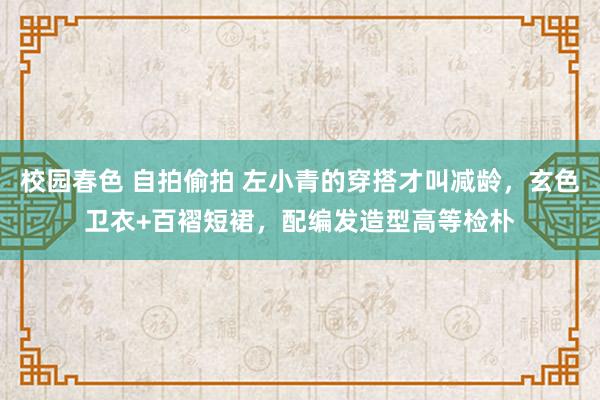 校园春色 自拍偷拍 左小青的穿搭才叫减龄，玄色卫衣+百褶短裙，配编发造型高等检朴