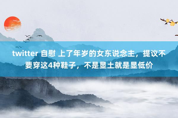 twitter 自慰 上了年岁的女东说念主，提议不要穿这4种鞋子，不是显土就是显低价