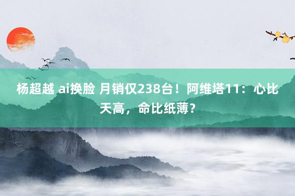 杨超越 ai换脸 月销仅238台！阿维塔11：心比天高，命比纸薄？