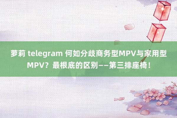 萝莉 telegram 何如分歧商务型MPV与家用型MPV？最根底的区别——第三排座椅！