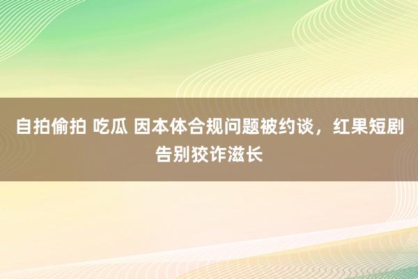 自拍偷拍 吃瓜 因本体合规问题被约谈，红果短剧告别狡诈滋长