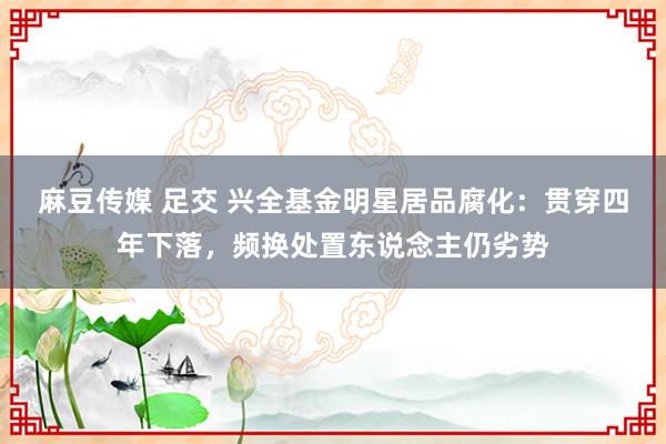 麻豆传媒 足交 兴全基金明星居品腐化：贯穿四年下落，频换处置东说念主仍劣势