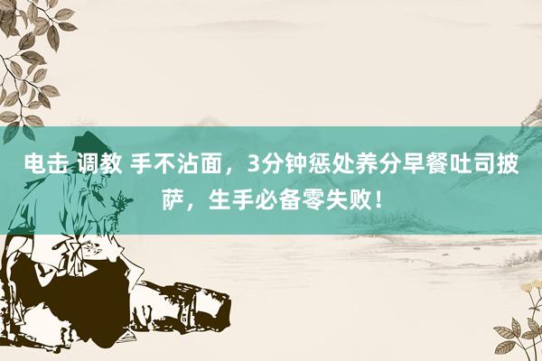 电击 调教 手不沾面，3分钟惩处养分早餐吐司披萨，生手必备零失败！