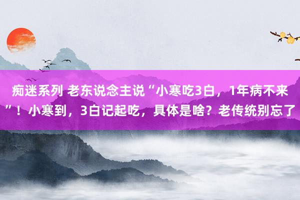 痴迷系列 老东说念主说“小寒吃3白，1年病不来”！小寒到，3白记起吃，具体是啥？老传统别忘了