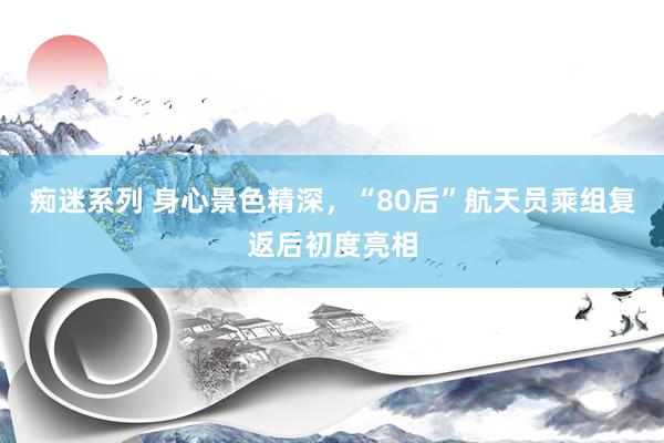 痴迷系列 身心景色精深，“80后”航天员乘组复返后初度亮相