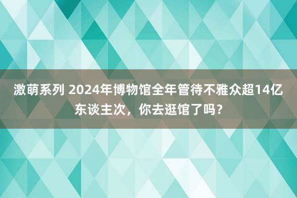 激萌系列 2024年博物馆全年管待不雅众超14亿东谈主次，你去逛馆了吗？