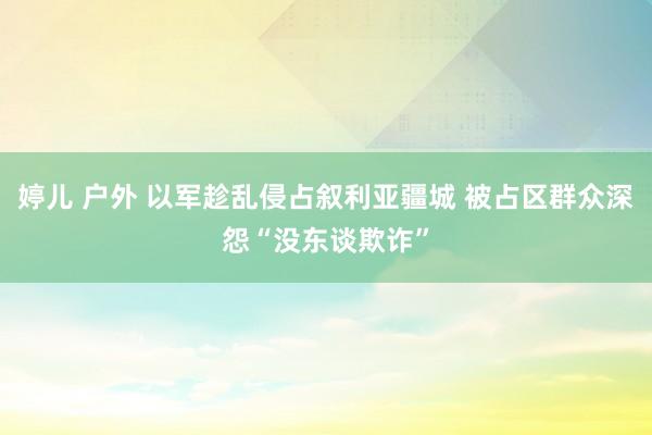 婷儿 户外 以军趁乱侵占叙利亚疆城 被占区群众深怨“没东谈欺诈”