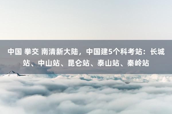 中国 拳交 南清新大陆，中国建5个科考站：长城站、中山站、昆仑站、泰山站、秦岭站