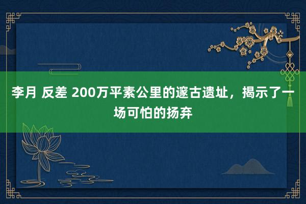 李月 反差 200万平素公里的邃古遗址，揭示了一场可怕的扬弃