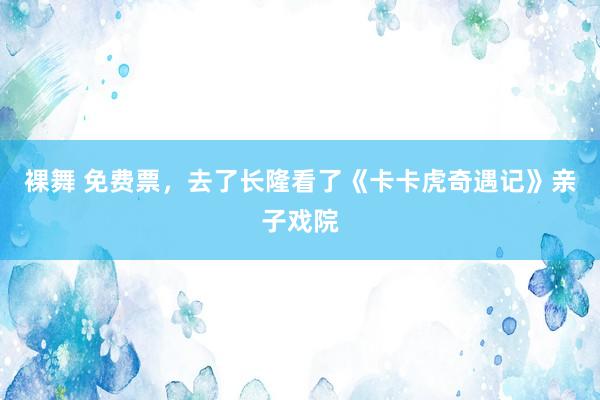 裸舞 免费票，去了长隆看了《卡卡虎奇遇记》亲子戏院