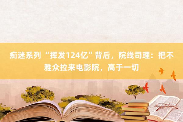 痴迷系列 “挥发124亿”背后，院线司理：把不雅众拉来电影院，高于一切