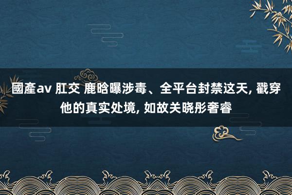 國產av 肛交 鹿晗曝涉毒、全平台封禁这天， 戳穿他的真实处境， 如故关晓彤奢睿