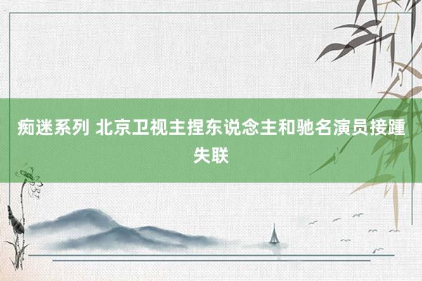 痴迷系列 北京卫视主捏东说念主和驰名演员接踵失联