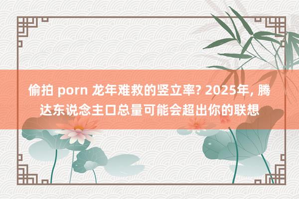 偷拍 porn 龙年难救的竖立率? 2025年， 腾达东说念主口总量可能会超出你的联想