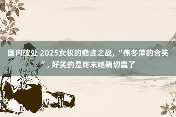 国内破处 2025女权的巅峰之战， “燕冬萍的含笑”， 好笑的是终末她确切赢了