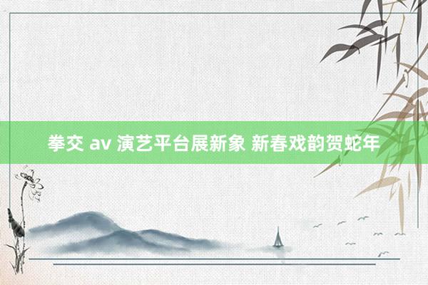 拳交 av 演艺平台展新象 新春戏韵贺蛇年