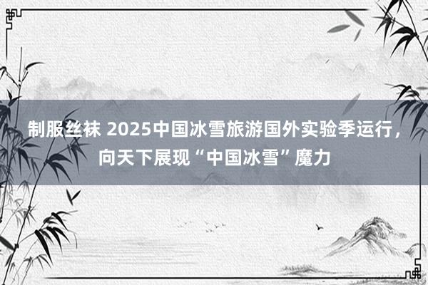 制服丝袜 2025中国冰雪旅游国外实验季运行，向天下展现“中国冰雪”魔力