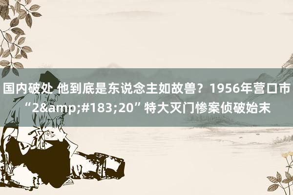 国内破处 他到底是东说念主如故兽？1956年营口市“2&#183;20”特大灭门惨案侦破始末