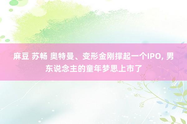 麻豆 苏畅 奥特曼、变形金刚撑起一个IPO， 男东说念主的童年梦思上市了