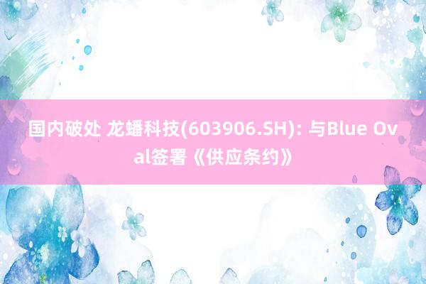 国内破处 龙蟠科技(603906.SH): 与Blue Oval签署《供应条约》