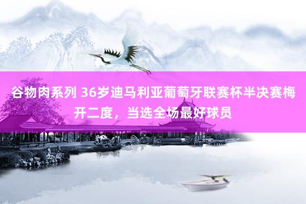 谷物肉系列 36岁迪马利亚葡萄牙联赛杯半决赛梅开二度，当选全场最好球员