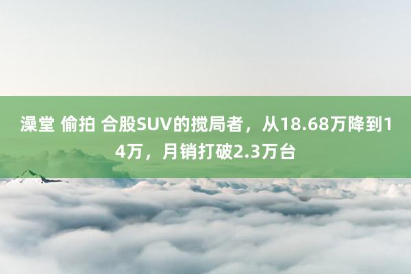 澡堂 偷拍 合股SUV的搅局者，从18.68万降到14万，月销打破2.3万台