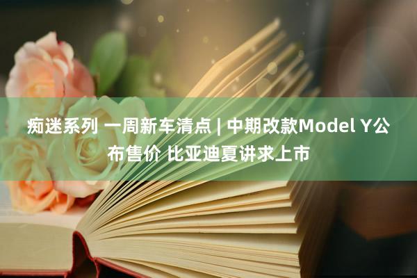 痴迷系列 一周新车清点 | 中期改款Model Y公布售价 比亚迪夏讲求上市