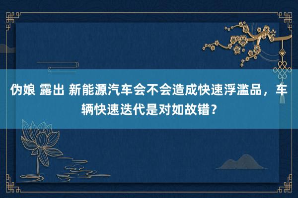 伪娘 露出 新能源汽车会不会造成快速浮滥品，车辆快速迭代是对如故错？