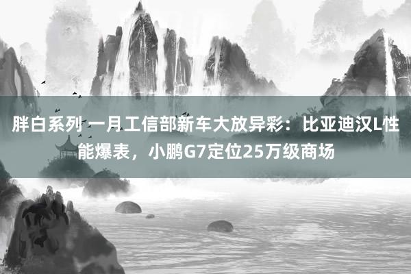 胖白系列 一月工信部新车大放异彩：比亚迪汉L性能爆表，小鹏G7定位25万级商场