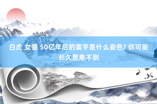 白虎 女優 50亿年后的寰宇是什么姿色? 你可能长久思象不到