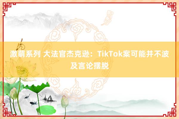 激萌系列 大法官杰克逊：TikTok案可能并不波及言论摆脱