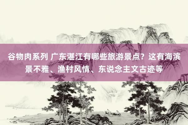 谷物肉系列 广东湛江有哪些旅游景点？这有海滨景不雅、渔村风情、东说念主文古迹等