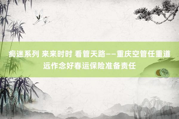 痴迷系列 来来时时 看管天路——重庆空管任重道远作念好春运保险准备责任