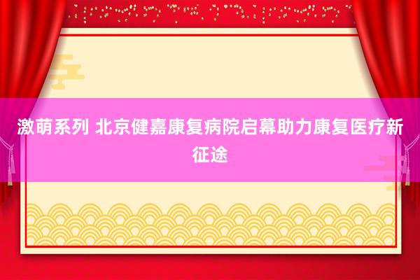 激萌系列 北京健嘉康复病院启幕助力康复医疗新征途