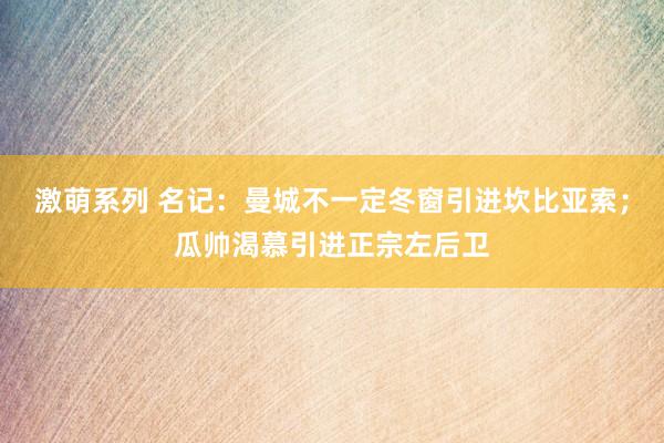 激萌系列 名记：曼城不一定冬窗引进坎比亚索；瓜帅渴慕引进正宗左后卫