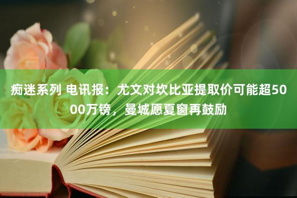 痴迷系列 电讯报：尤文对坎比亚提取价可能超5000万镑，曼城愿夏窗再鼓励