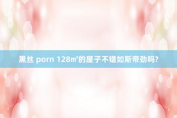 黑丝 porn 128㎡的屋子不错如斯带劲吗?