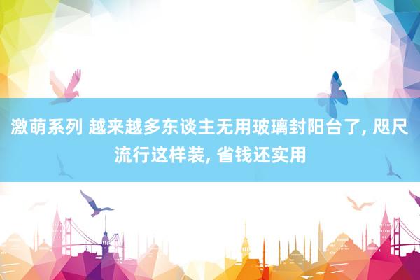 激萌系列 越来越多东谈主无用玻璃封阳台了， 咫尺流行这样装， 省钱还实用