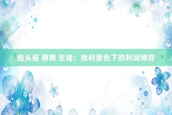 抱头摇 裸舞 生猪：微利景色下的利润博弈